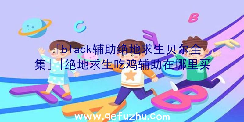 「black辅助绝地求生贝尔全集」|绝地求生吃鸡辅助在哪里买